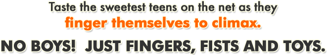 Taste the sweetest teens on the net as they finger themselves to climax. No boys! Just fingers, fists and toys.